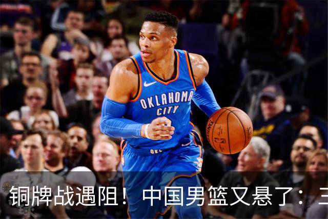 铜牌战遇阻！中国男篮又悬了：三项数据齐拉胯，郭士强变阵失败！